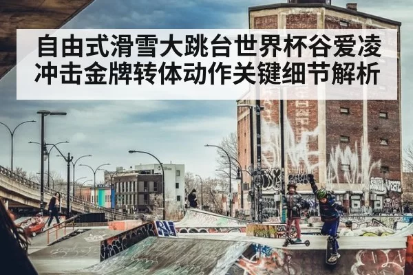 自由式滑雪大跳台世界杯谷爱凌冲击金牌转体动作关键细节解析